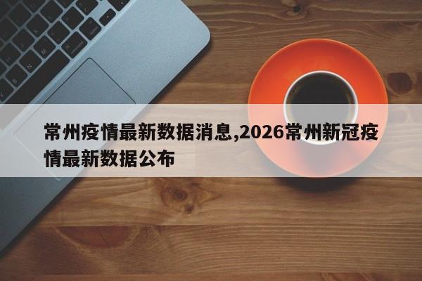 常州疫情最新数据消息,2026常州新冠疫情最新数据公布